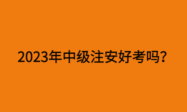 2023年中级注安好考吗？今年难度如何？-小白学府