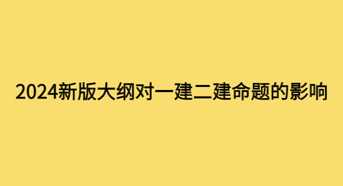 2024版大纲实行之后对一建二建命题的影响有哪些？-小白学府