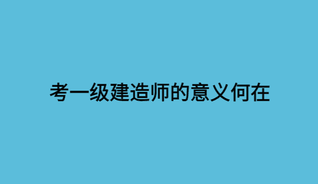 考一级建造师的意义何在？-小白学府