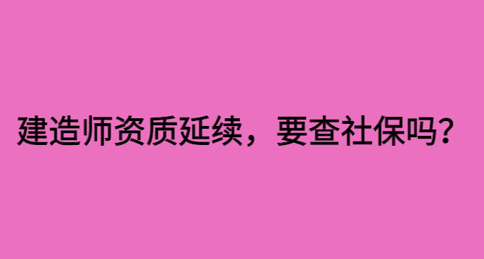 建造师资质延续,要查注册人员社保吗？已经开始查了！-小白学府