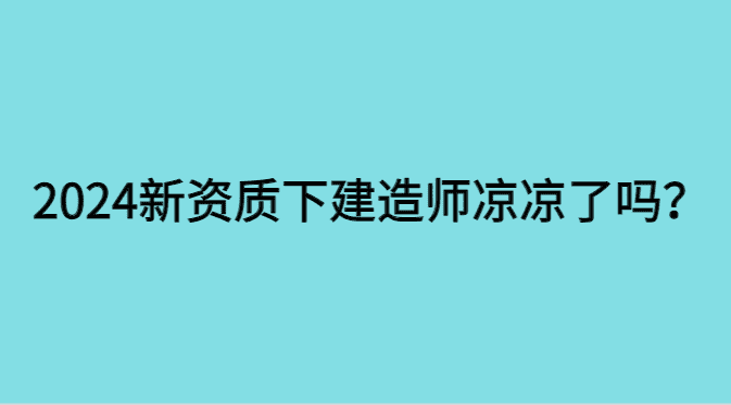 2024新资质下建造师凉凉了吗?-小白学府