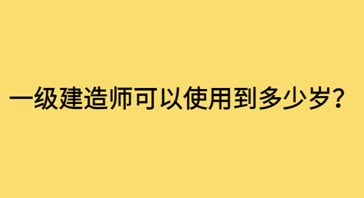 一级建造师可以使用到多少岁？-小白学府