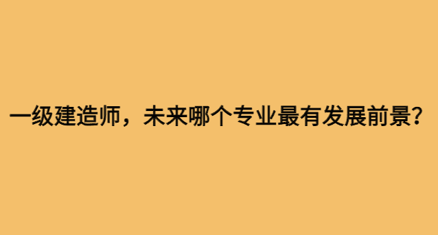 一级建造师，未来哪个专业最有发展前景？-小白学府