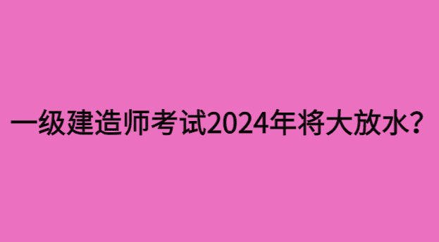 重磅：一级建造师考试2024年将大放水？-小白学府